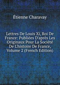 Lettres De Louis Xi, Roi De France: Publi?es D'apr?s Les Originaux Pour La Soci?t? De L'histoire De France, Volume 2 (French Edition)
