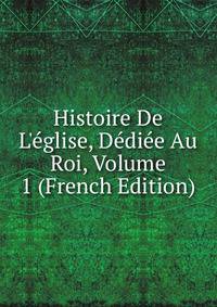 Histoire De L'?glise, D?di?e Au Roi, Volume 1 (French Edition)