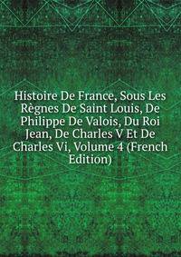 Histoire De France, Sous Les Regnes De Saint Louis, De Philippe De Valois, Du Roi Jean, De Charles V Et De Charles Vi, Volume 4 (French Edition)