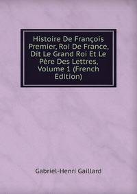 Histoire De Francois Premier, Roi De France, Dit Le Grand Roi Et Le Pere Des Lettres, Volume 1 (French Edition)