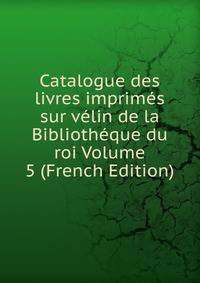 Catalogue des livres imprimes sur velin de la Bibliotheque du roi Volume 5 (French Edition)