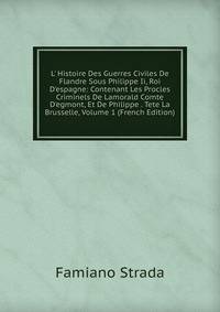 L' Histoire Des Guerres Civiles De Flandre Sous Philippe Ii, Roi D'espagne: Contenant Les Procles Criminels De Lamorald Comte D'egmont, Et De Philippe . Tete La Brusselle, Volume 1 (French Edition)