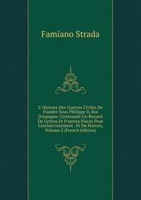 L' Histoire Des Guerres Civiles De Flandre Sous Philippe Ii, Roi D'espagne: Contenant Un Recueil De Lettres Et D'autres Pieces Pour L'esclaircissement . Et De Hornes, Volume 2 (French Edition)