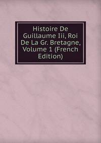 Histoire De Guillaume Iii, Roi De La Gr. Bretagne, Volume 1 (French Edition)