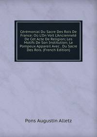 C?r?monial Du Sacre Des Rois De France: O? L'On Voit L'Anciennet? De Cet Acte De Religion; Les Motifs De Son Institution; Le Pompeux Appareil Avec . Du Sacre Des Rois. (French Edition)