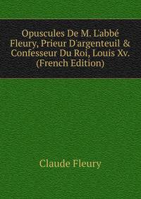 Opuscules De M. L'abb? Fleury, Prieur D'argenteuil &amp; Confesseur Du Roi, Louis Xv. (French Edition)