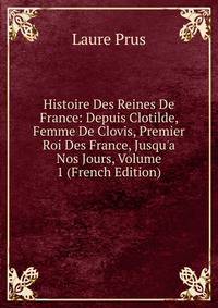 Histoire Des Reines De France: Depuis Clotilde, Femme De Clovis, Premier Roi Des France, Jusqu'a Nos Jours, Volume 1 (French Edition)
