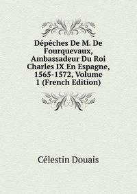 Depeches De M. De Fourquevaux, Ambassadeur Du Roi Charles IX En Espagne, 1565-1572, Volume 1 (French Edition)