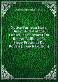 Notice Sur Jean Hays, Du Pont-de-l'arche, Conseiller Et Avocat Du Roi Au Bailliage Et Si?ge Pr?sidial De Rouen (French Edition)
