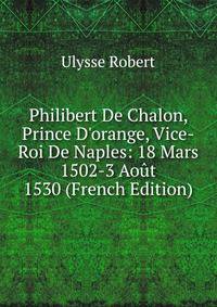 Philibert De Chalon, Prince D'orange, Vice-Roi De Naples: 18 Mars 1502-3 Ao?t 1530 (French Edition)
