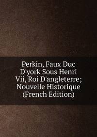 Perkin, Faux Duc D'york Sous Henri Vii, Roi D'angleterre; Nouvelle Historique (French Edition)