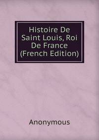 Histoire De Saint Louis, Roi De France (French Edition)