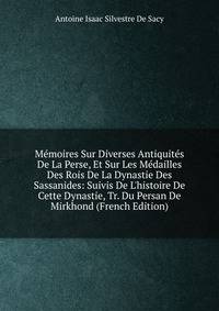 M?moires Sur Diverses Antiquit?s De La Perse, Et Sur Les M?dailles Des Rois De La Dynastie Des Sassanides: Suivis De L'histoire De Cette Dynastie, Tr. Du Persan De Mirkhond (French Edition)