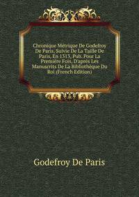 Chronique M?trique De Godefroy De Paris, Suivie De La Taille De Paris, En 1313, Pub. Pour La Premi?re Fois, D'apr?s Les Manuscrits De La Biblioth?que Du Roi (French Edition)