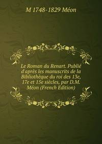 Le Roman du Renart. Publi? d'apr?s les manuscrits de la Biblioth?que du roi des 13e, 17e et 15e si?cles, par D.M. M?on (French Edition)