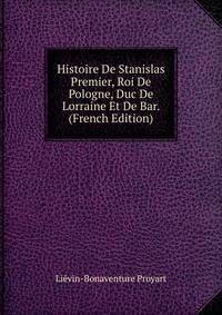 Histoire De Stanislas Premier, Roi De Pologne, Duc De Lorraine Et De Bar. (French Edition)