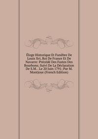 Eloge Historique Et Funebre De Louis Xvi, Roi De France Et De Navarre: Precede Des Fastes Des Bourbons; Suivi De La Declaration De S.M. . Le 20 Juin 1791; Par M. Montjoye (French Edition)