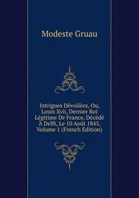 Intrigues Devoilees, Ou, Louis Xvii, Dernier Roi Legitime De France, Decede A Delft, Le 10 Aout 1845, Volume 1 (French Edition)
