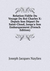 Relation Fid?le Du Voyage Du Roi Charles X: Depuis Son D?part De Saint-Cloud, Jusqu'a Son Embarquement (French Edition)