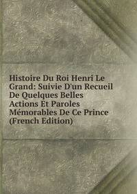 Histoire Du Roi Henri Le Grand: Suivie D'un Recueil De Quelques Belles Actions Et Paroles M?morables De Ce Prince (French Edition)
