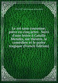 Le roi sans couronne; pi?ce en cinq actes . Suivi d'une lettre ? Catulle Mend?s, sur th?atre, le com?dien et le po?te tragique (French Edition)