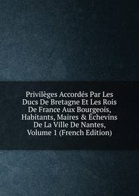 Privil?ges Accord?s Par Les Ducs De Bretagne Et Les Rois De France Aux Bourgeois, Habitants, Maires &amp; ?chevins De La Ville De Nantes, Volume 1 (French Edition)