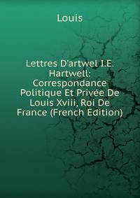Lettres D'artwel I.E. Hartwell: Correspondance Politique Et Priv?e De Louis Xviii, Roi De France (French Edition)