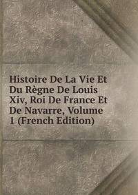 Histoire De La Vie Et Du Regne De Louis Xiv, Roi De France Et De Navarre, Volume 1 (French Edition)