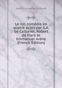 Le roi; comedie en quatre actes par G.A. de Caillavet, Robert de Flers et Emmanuel Arene (French Edition)
