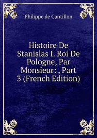 Histoire De Stanislas I. Roi De Pologne, Par Monsieur: , Part 3 (French Edition)