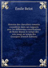 Histoire des chevaliers romains consideree dans ses rapports avec les differentes constitutions de Rome depuis le temps des rois jusqu au temps des Gracques (French Edition)