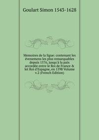 Memoires de la ligue: contenant les ?venemens les plus remarquables depuis 1576, jusqu'? la paix accord?e entre le Roi de France &amp; let Roi d'Espagne, en 1598 Volume v.2 (French Edition)