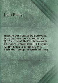 Histoire Des Comtes De Poictou Et Ducs De Guyenne: Contenant Ce Qui S'est Pass? De Plus Memorable En France, Depuis L'an 811 Jusques Au Roi Louis Le Ieune Ed. by J. Besly the Younger (French Edition)