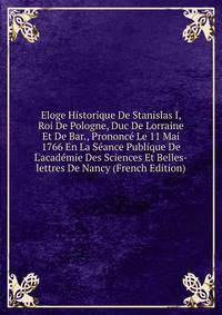 Eloge Historique De Stanislas I, Roi De Pologne, Duc De Lorraine Et De Bar., Prononc? Le 11 Mai 1766 En La S?ance Publique De L'acad?mie Des Sciences Et Belles-lettres De Nancy (French Edition)