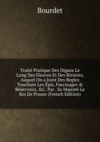 Trait? Pratique Des Digues Le Long Des Fleuves Et Des Rivieres, Auquel On a Joint Des Regles Touchant Les ?pis, Fascinages &amp; R?servoirs, &amp;C. Par . Sa Majest? Le Roi De Prusse (French Edition)