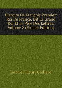 Histoire De Francois Premier: Roi De France, Dit Le Grand Roi Et Le Pere Des Lettres, Volume 8 (French Edition)