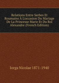 Relations Entre Serbes Et Roumains ? L'occasion Du Mariage De La Princesse Marie Et Du Roi Alexandre (French Edition)