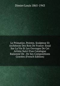 Le Primatice, Peintre, Sculpteur Et Architecte Des Rois De France: Essai Sur La Vie Et Les Ouvrages De Cet Artiste Suivi D'un Catalogue Raisonn? De . De Ses Compositions Grav?es (French Edition)