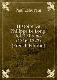 Histoire De Philippe Le Long: Roi De France (1316-1322) (French Edition)