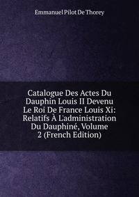 Catalogue Des Actes Du Dauphin Louis II Devenu Le Roi De France Louis Xi: Relatifs ? L'administration Du Dauphin?, Volume 2 (French Edition)