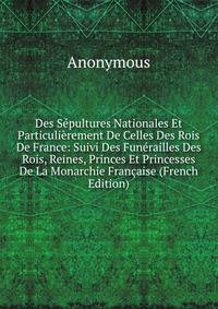 Des Sepultures Nationales Et Particulierement De Celles Des Rois De France: Suivi Des Funerailles Des Rois, Reines, Princes Et Princesses De La Monarchie Francaise (French Edition)
