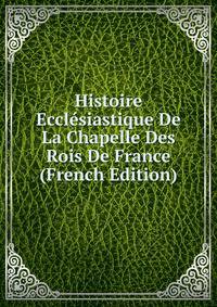 Histoire Ecclesiastique De La Chapelle Des Rois De France (French Edition)