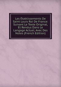 Les Etablissements De Saint Louis Roi De France: Suivant Le Texte Original, Et Rendus Dans Le Langage Actuel, Avec Des Notes (French Edition)