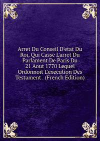 Arret Du Conseil D'etat Du Roi, Qui Casse L'arret Du Parlament De Paris Du 21 Aout 1770 Lequel Ordonnoit L'execution Des Testament . (French Edition)