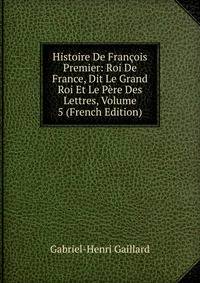Histoire De Francois Premier: Roi De France, Dit Le Grand Roi Et Le Pere Des Lettres, Volume 5 (French Edition)