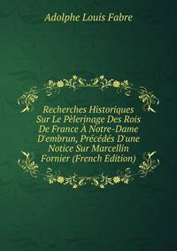 Recherches Historiques Sur Le P?lerinage Des Rois De France ? Notre-Dame D'embrun, Pr?c?d?s D'une Notice Sur Marcellin Fornier (French Edition)
