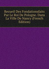 Recueil Des Fondationsfaits Par Le Roi De Pologne. Dans La Ville De Nancy (French Edition)