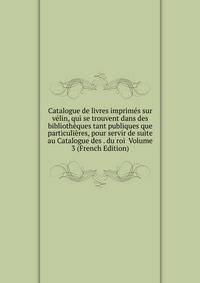 Catalogue de livres imprimes sur velin, qui se trouvent dans des bibliotheques tant publiques que particulieres, pour servir de suite au Catalogue des . du roi Volume 3 (French Edition)