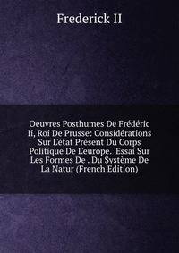 Oeuvres Posthumes De Fr?d?ric Ii, Roi De Prusse: Consid?rations Sur L'?tat Pr?sent Du Corps Politique De L'europe. Essai Sur Les Formes De . Du Syst?me De La Natur (French Edition)