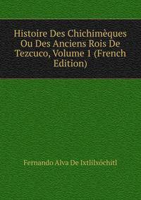 Histoire Des Chichimeques Ou Des Anciens Rois De Tezcuco, Volume 1 (French Edition)